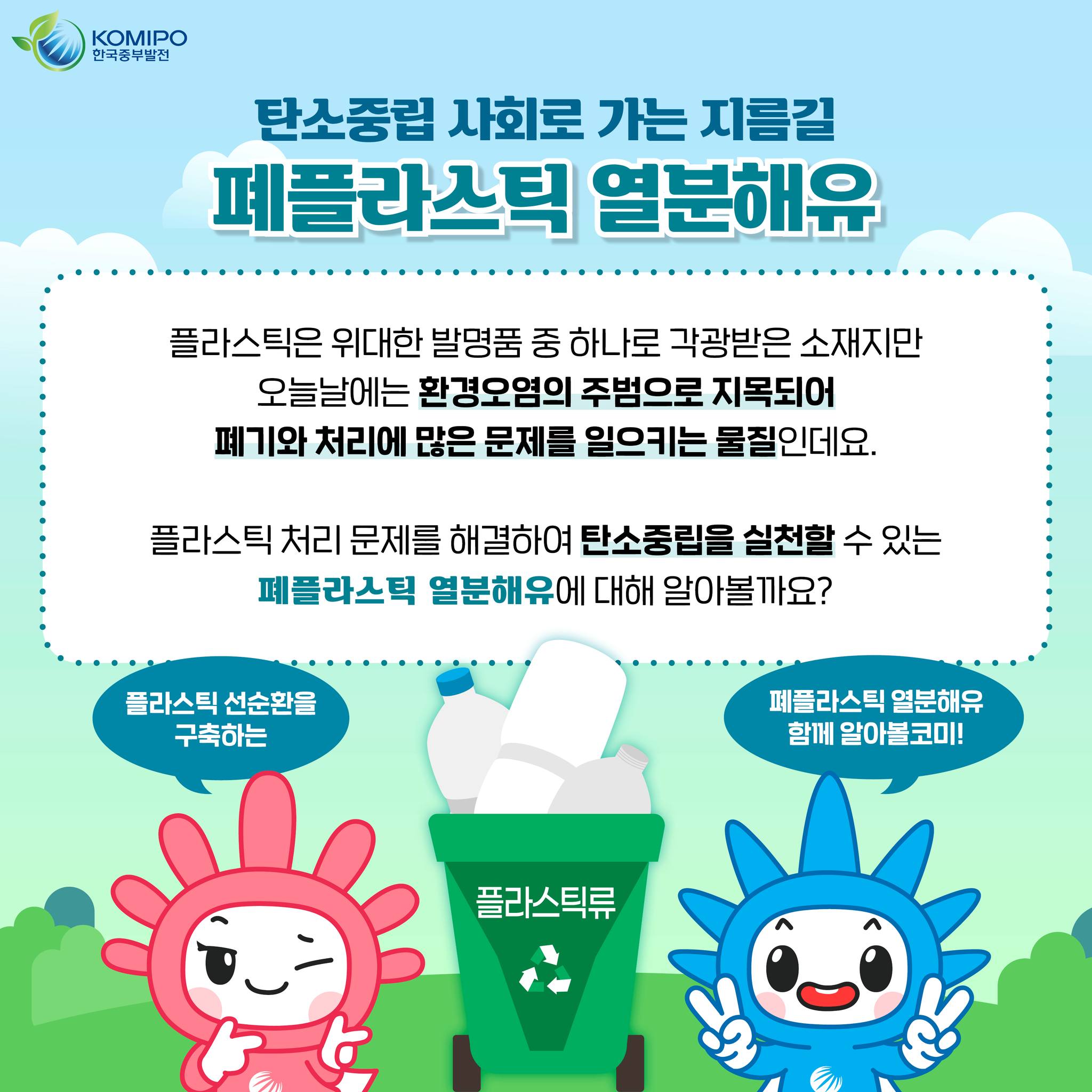 KOMIPO 한국중부발전 탄소중립 사회로 가는 지름길 폐플라스틱 열분해유 플라스틱은 위대한 발명품 중 하나로 각광받은 소재지만 오늘날에는 환경오염의 주범으로 지목되어 폐기와 처리에 많은 문제를 일으키는 물질인데요. 플라스틱 처리 문제를 해결하여 탄소중립을 실천할 수 있는 페플라스틱 열분해유에 대해 알아볼까요?플라스틱 선순환을 구축하는 폐플라스틱 열분해유 함께 알아볼코미! 플라스틱류