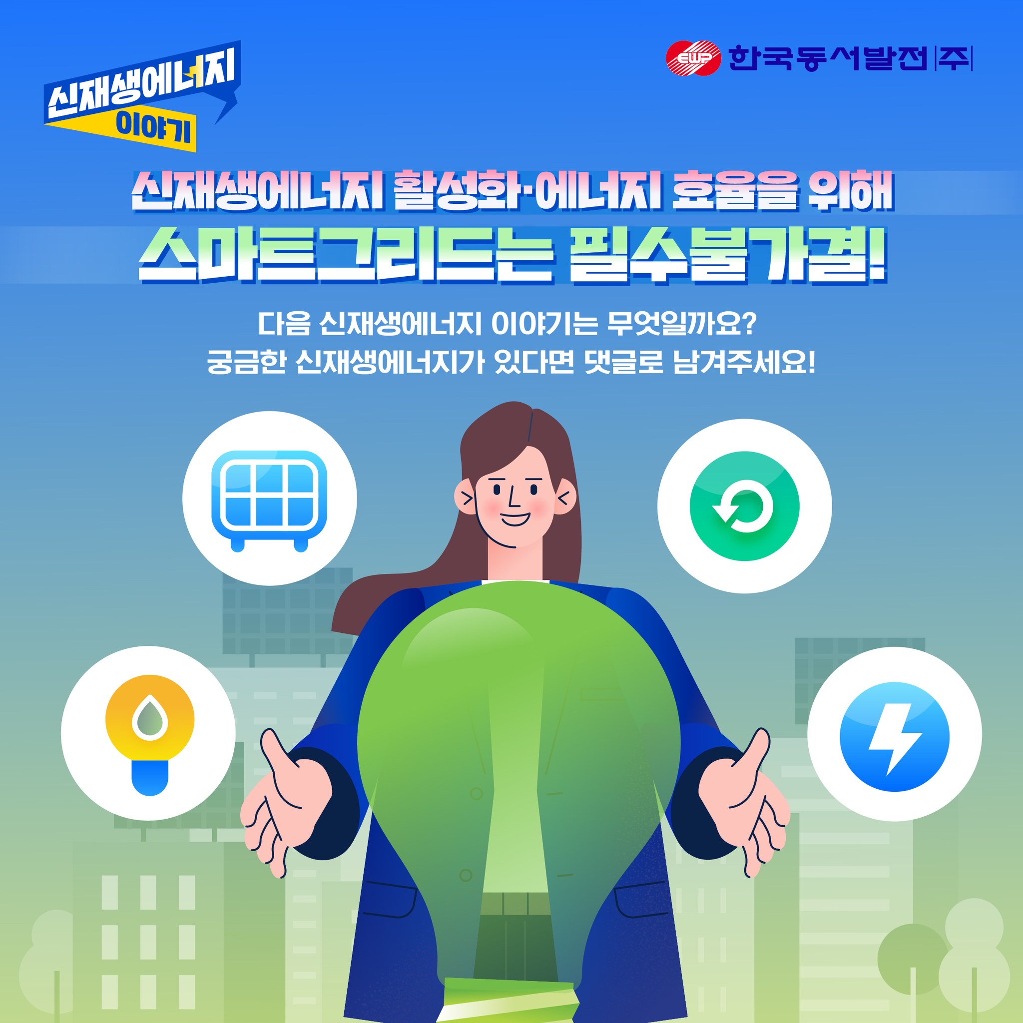 한국동서발전 신재생에너지 이야기 신재생에너지 활성화 -에너지 효율을 위해 스마트그리드는 필수불가결! 다음 신재생에너지 이야기는 무엇일까요? 궁금한 신재생에너지가 있다면 댓글로 남겨주세요!