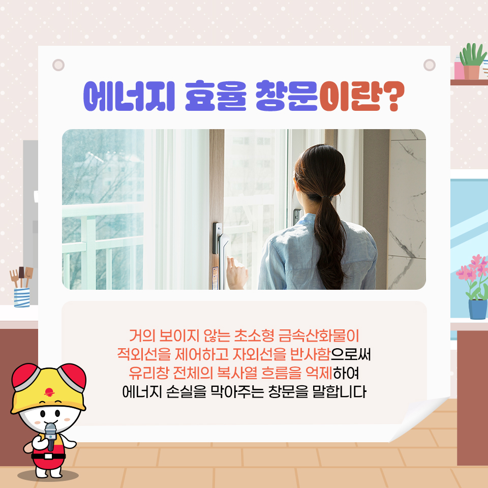에너지 효율 창문이란? 거의 보이지 않는 초소형 금속산화물이 적외선을 제어하고 자외선을 반사함으로써 유리창 전체의 복사열 흐름을 억제하여 에너지 손실을 막아주는 창문을 말합니다