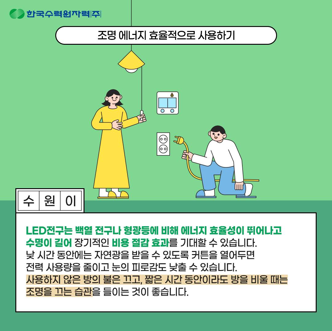 *조명 에너지 효율적으로 사용하기 LED전구는 백열 전구나 형광등에 비해 에너지 효율성이 뛰어나고 수명이 길어 장기적인 비용 절감 효과를 기대할 수 있습니다. 낮 시간 동안에는 자연광을 받을 수 있도록 커튼을 열어두면 전력 사용량을 줄이고 눈의 피로감도 낮출 수 있습니다. 사용하지 않는 방의 불은 끄고, 짧은 시간 동안이라도 방을 비울 때는 조명을 끄는 습관을 들이는 것이 좋습니다.