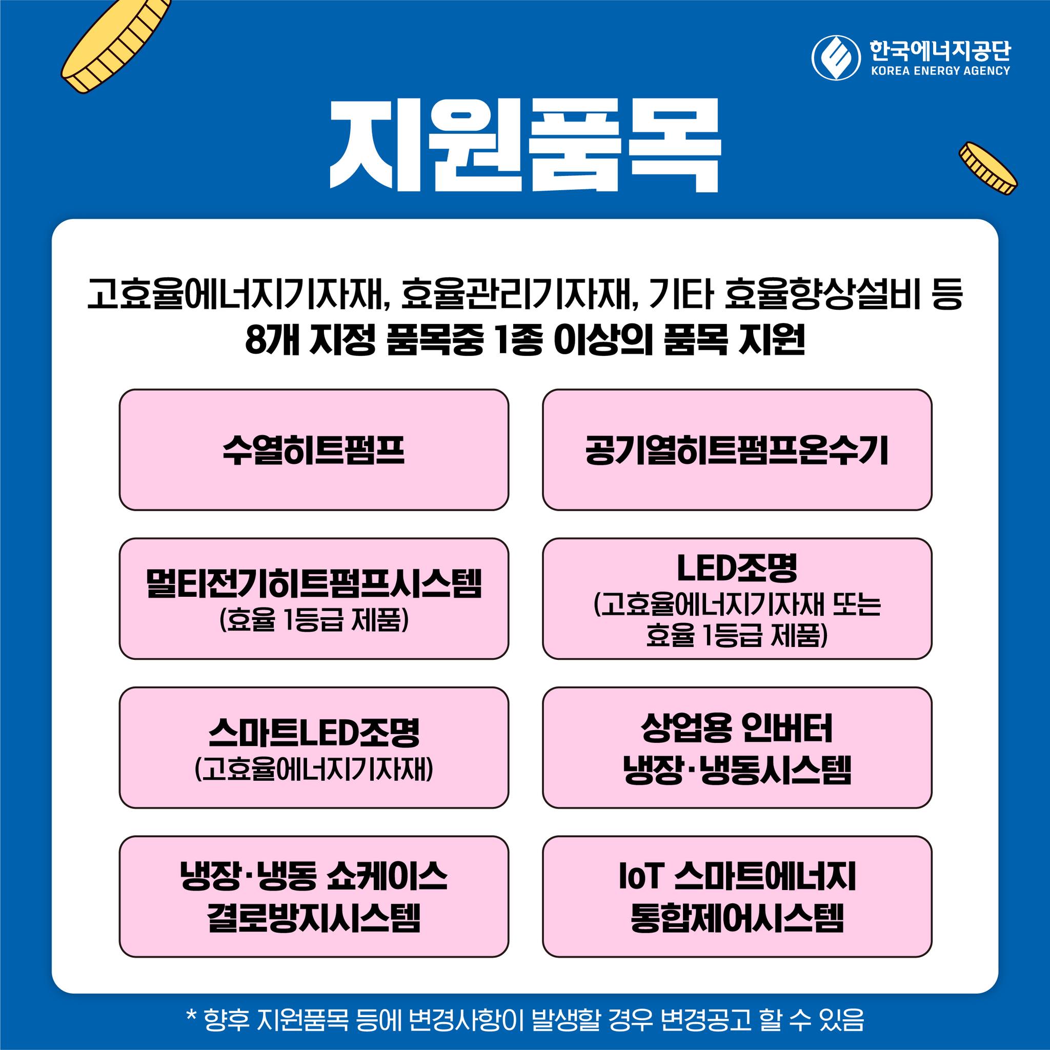 지원품목 고효율에너지기자재 효율관리기자재 기타 효율향상설비 등 8개 지정품목중 1종 이상의 품목 지원 수열히트펌프 공기열히트펌프온수기 LED조명 멀티전기히트펌프시스템 (효율 1등급 제품) (고효율에너지기자재 또는 효율 1등급 제품) 스마트LED조명 (고효율에너지기자재) 냉장냉동쇼케이스 결로방지시스템 상업용 인버터 냉장·냉동시스템 IoT 스마트에너지 통합제어시스템 * 향후 지원품목 등에 변경사항이 발생할 경우 변경공고 할 수 있음