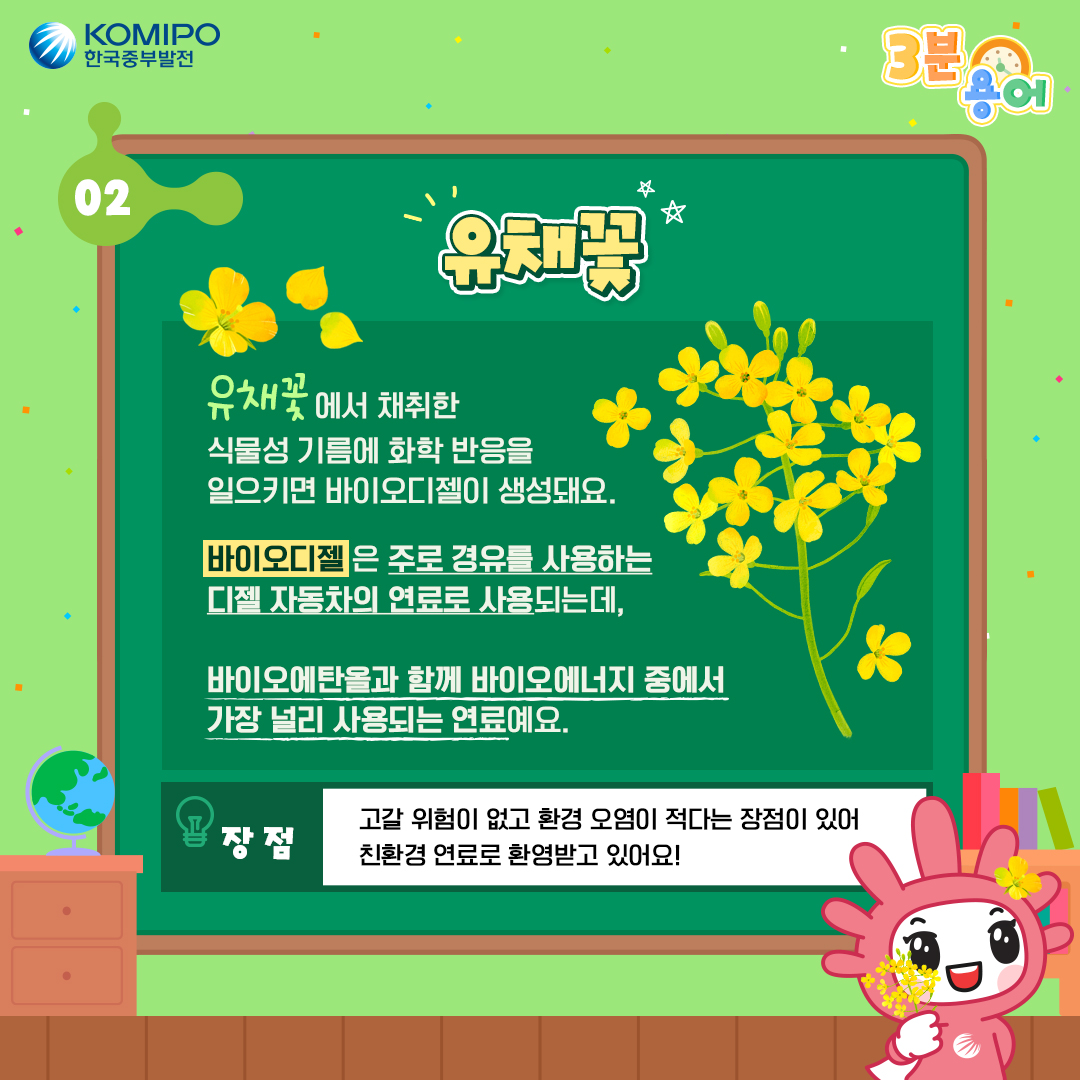 유채꽃 유채꽃에서 채취한 식물성 기름에 화학 반응을 일으키면 바이오디젤이 생성돼요. 바이오디젤은 주로 경류를 사용하는 디젤 자동차의 연료로 사용되는데, 바이오에탄올고 함께 바이오에너지 중에서 가장 널리 사용되는 연료예요. 장점:고갈 위험이 없고 환경 오렴이 적다는 장이 있어 친환경 연료로 환영받고 있어요!