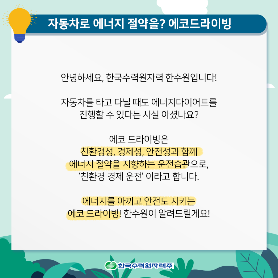 자동차로 에너지 절약을 에코드라이빙 안녕하세요, 한국수력원자력 한수원입니다 자동차를 타고 다닐때도 에너지다이어트를 진행할 수 있다는 사실 아셨나요 에코 드라이빙은 친환경성, 경제성, 안전성과 함께 에너지 절약을 지향하는 운전습관으로, 친환경 경제 운전이라고 합니다. 에너지를 아끼고 안전도 지키는 에코 드라이빙! 한수원이 알려드릴게요