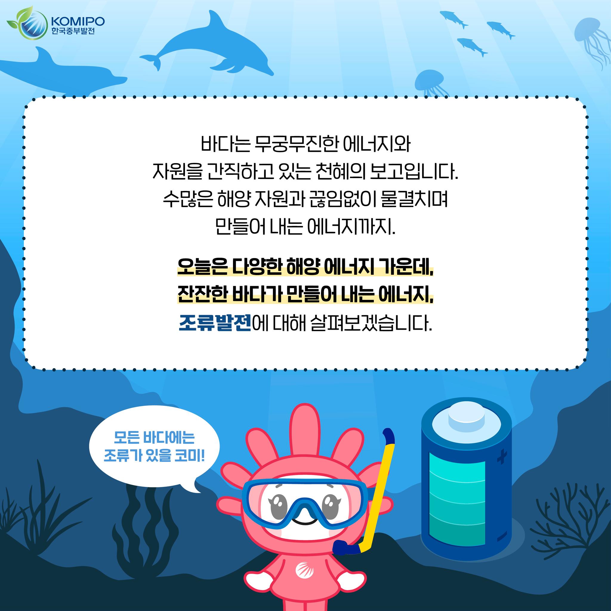 바다는 무궁무진한 에너지와 자원을 간직하고 있는 천혜의 보고입니다. 수많은 해양자원과 끊임없이 물결치며만들어 내는 에너지까지. 오늘은 다양한 해양에너지 가운데,잔잔한 바다가 만들어 내는 에너지,조류발전에 대해 살펴보겠습니다. 모든 바다에는 조류가 있을 코미!