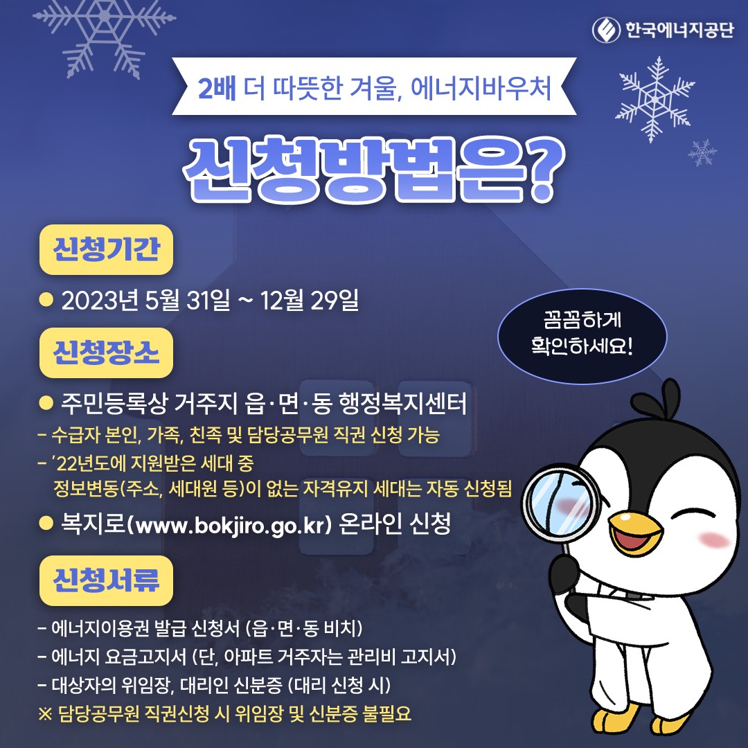 2배 더 따뜻한 겨울, 에너지바우처 신청방법은? 신청기간 ●2023년 5월 31일 ~ 12월 29일 신청장소 ●주민등록상 거주지 읍·면·동 행정복지센터 -수급자 본인, 가족, 친족 및 담당공무원 직권 신청 가능 -22년도에 지원받은 세대 중 정보변동(주소, 세대원 등)이 없는 자격유지 세대는 자동 신청됨 ●복지로(www.bokjiro.go.kr) 온라인 신청 신청서류 -에너지이용권 발급 신청서 (읍·면·동 비치) -에너지 요금고지서 (단, 아파트 거주자는 관리비 고지서) -대상자의 위임장, 대리인 신분증 (대리 신청 시) ※ 담당공무원 직권신청 시 위임장 및 신분증 불필요 꼼꼼하게 확인하세요!