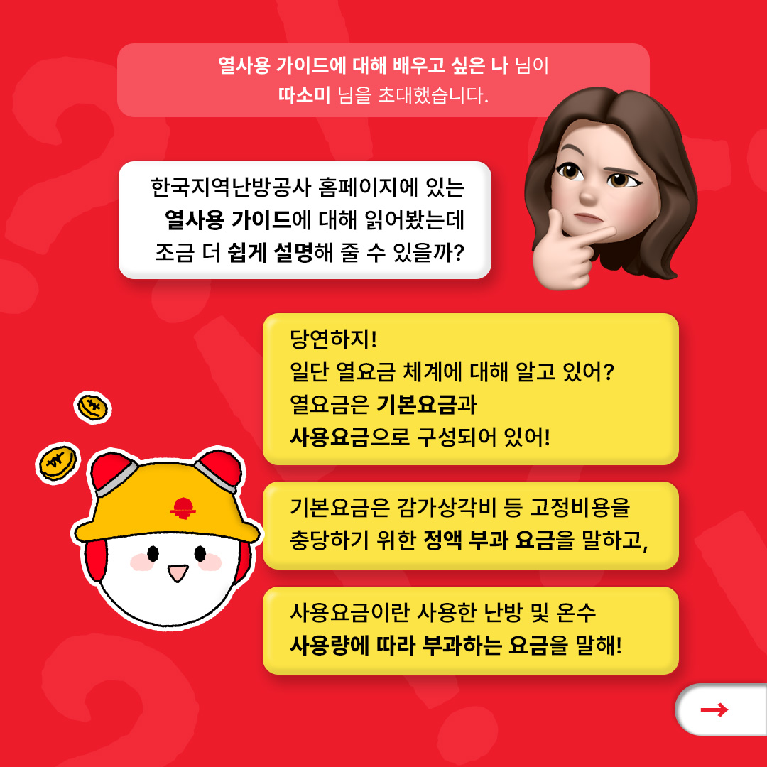 열사용 가이드에 대해 배우고 싶은 나 님이 따소미 님을 초대했습니다. 한국지역난방공사 홈페이지에 있는 열사용 가이드에 대해 읽어봤는데 조금 더 쉽게 설명해 줄 수 있을까? 당연하지! 일단 열요금 체계에 대해 알고 있어? 열요금은 기본요금과 사용요금으로 구성되어 있어! 기본요금은 감가상각비 등 고정비용을 충당하기 위한 정액 부과 요금을 말하고 사용요금이란 사용한 난방 및 온수 사용량에 따라 부과하는 요금을 말해!