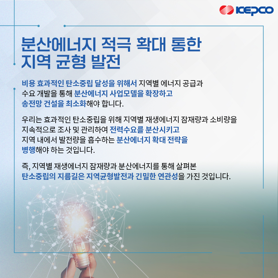 분산에너지 적극 확대 통한 지역 균형 발전 비용 효과적인 탄소중립 달성을 위해서 지역별 에너지 공급과 수요 개발을 통해 분산에너지 사업모델을 확장하고 송전망 건설을 최소화해야 합니다. 우리는 효과적인 탄소중립을 위해 지역별 재생에너지 잠재량과 소비량을 지속적으로 조사 및 관리하여 전력수요를 분산시키고 지역 내에서 발전량을 흡수하는 분산에너지 확대 전략을 병행해야 하는 것입니다. 즉, 지역별 재생에너지 잠재량과 분산에너지를 통해 살펴본 탄소중립의 지름길은 지역균형발전과 긴밀한 연관성을 가진 것입니다.
