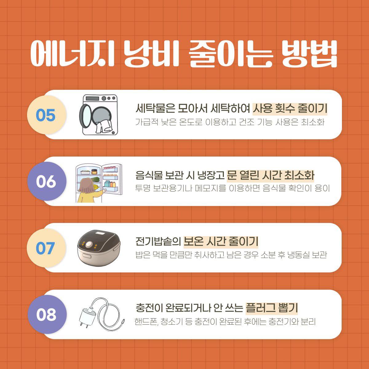 에너지 낭비 줄이는 방법 05 세탁물은 모아서 세탁하여 사용횟수 줄이기 가급적 낮은 온도로 이용하고 건조 기능 사용은 최소화 06 음식물 보관시 냉장고 문 열린 시간 최소화 투명 보관용기나 메모지를 이용하면 음식물 확인이 용이 07 전기밥솥의 보온 시간 줄이기 밥은 먹을 만큼만 취사하고 남은 경우 소분 후 냉동실 보관 08 충전이 완료되거나 안 쓰는 플러그 뽑기 핸드폰 청소기 등 충전이 완료된 후에는 충전기와 분리