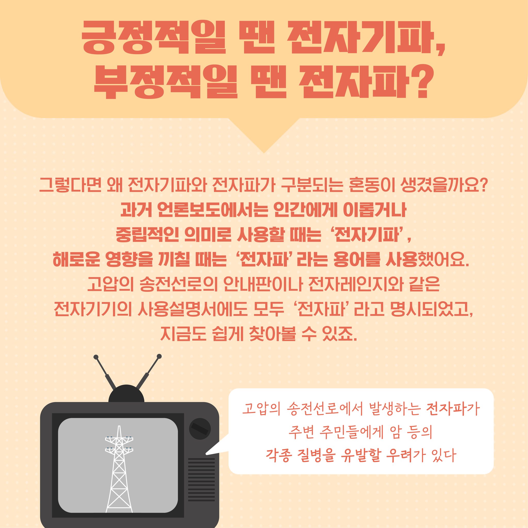 긍정적일 땐 전자기파 부정적일 땐 전자파? 그렇다면 왜 전자기파와 전자파가 구분되는 혼동이 생겼을까요? 과거 언론보도에서는 인간에게 이롭거나 중립적인 의미로 사용할 때는 전자기파 해로운 영향을 끼칠 때는 전자파라는 용어를 사용했어요 고압의 송전선로의 안내판이나 전자레인지와 같은 전자기기의 사용설명서에도 모두 전자파라고 명시되었고 지금도 쉽게 찾아볼 수 있죠. 고압의 송전선로에서 발생하는 전자파가 주변 주민들에게 암 등의 각종 질병을 유발할 우려가 있다
