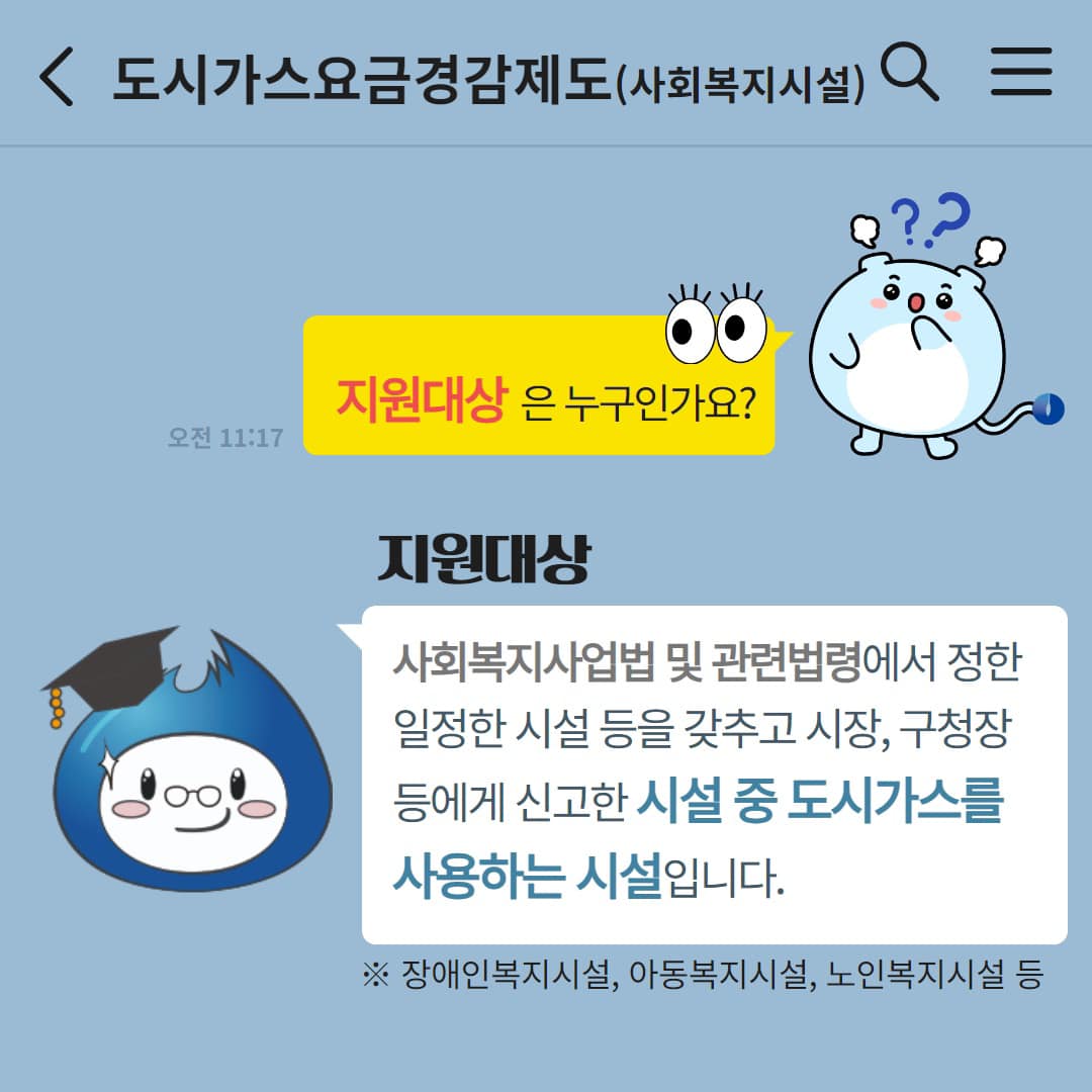 지원대상은 누구인가요? 지원대상 사회복지사업법 및 관련법령에서 정한 일정한 시설 등을 갖추고 시장 구청장 등에게 신고한 시설 중 도시가스를 사용하는 시설입니다 ※장애인복지시설 아동복지시설 노인복지시설 등