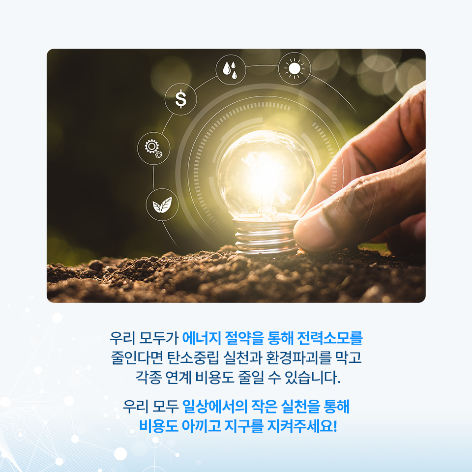 우리 모두가 에너지 절약을 통해 전력소모를 줄인다면 탄소중립 실천과 환경파괴를 막고 각종 연계 비용도 줄일 수 있습니다. 우리 보두 일상에서의 작은 실천을 통해 비용도 아끼고 지구를 지켜주세요!