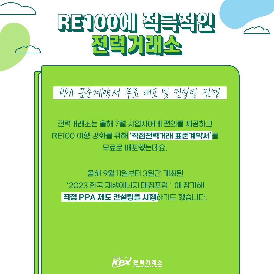 RE100에 적극적인 전력거래소 PPA 표준계약서 무료 배포 및 컨설팅 진행 전력거래소는 올해 7월 사업자에게 편의를 제공하고 RE100 이행 강화를 위해 직접전력거래 표준계약서를 무료로 배포했는데요. 올해 9월 11일부터 3일간 개최된 2023 한국 재생에너지 매칭포럼에 참가해 직접 PPA 제도 컨설티이을 시행하기도 했습니다.