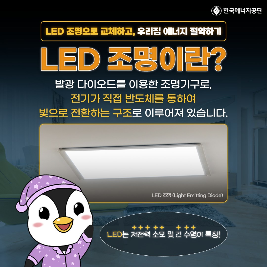 E 한국에너지공단 LED 조명으로 교체하고, 우리집 에너지 절약하기 LED 조명이란? 발광 다이오드를 이용한 조명기구로, 전기가 직접 반도체를 통하여 빛으로 전환하는 구조로 이루어져 있습니다. LED 조명(Light Emitting Diode) LED는 저전력 소모 및 긴 수명이 특징!