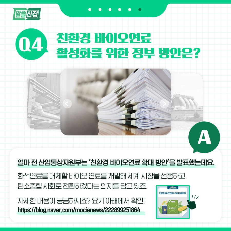 Q4. 친환경 바이오연료 활성화를 위한 정부 방안은 A. 얼마 전 산업통상자원부는 친환경 바이오연료 확대 방안을 발표했는데요. 화석연료를 대체할 바이오 연료를 개발해 세계 시장을 선점하고 탄소중립 사회로 전환하겠다는 의지를 담고 있죠.