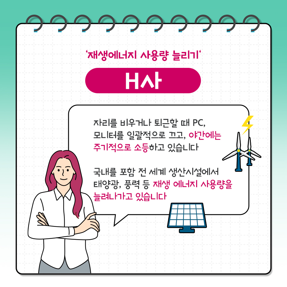 재생에너지 사용량 늘리기 내사 자리를 비우거나 퇴근할 때 PC, 모니터를 일괄적으로 끄고, 야간에는 주기적으로 소등하고 있습니다 국내를 포함 전 세계 생산시설에서 태양광, 풍력 등 재생 에너지 사용량을 늘려나가고 있습니다