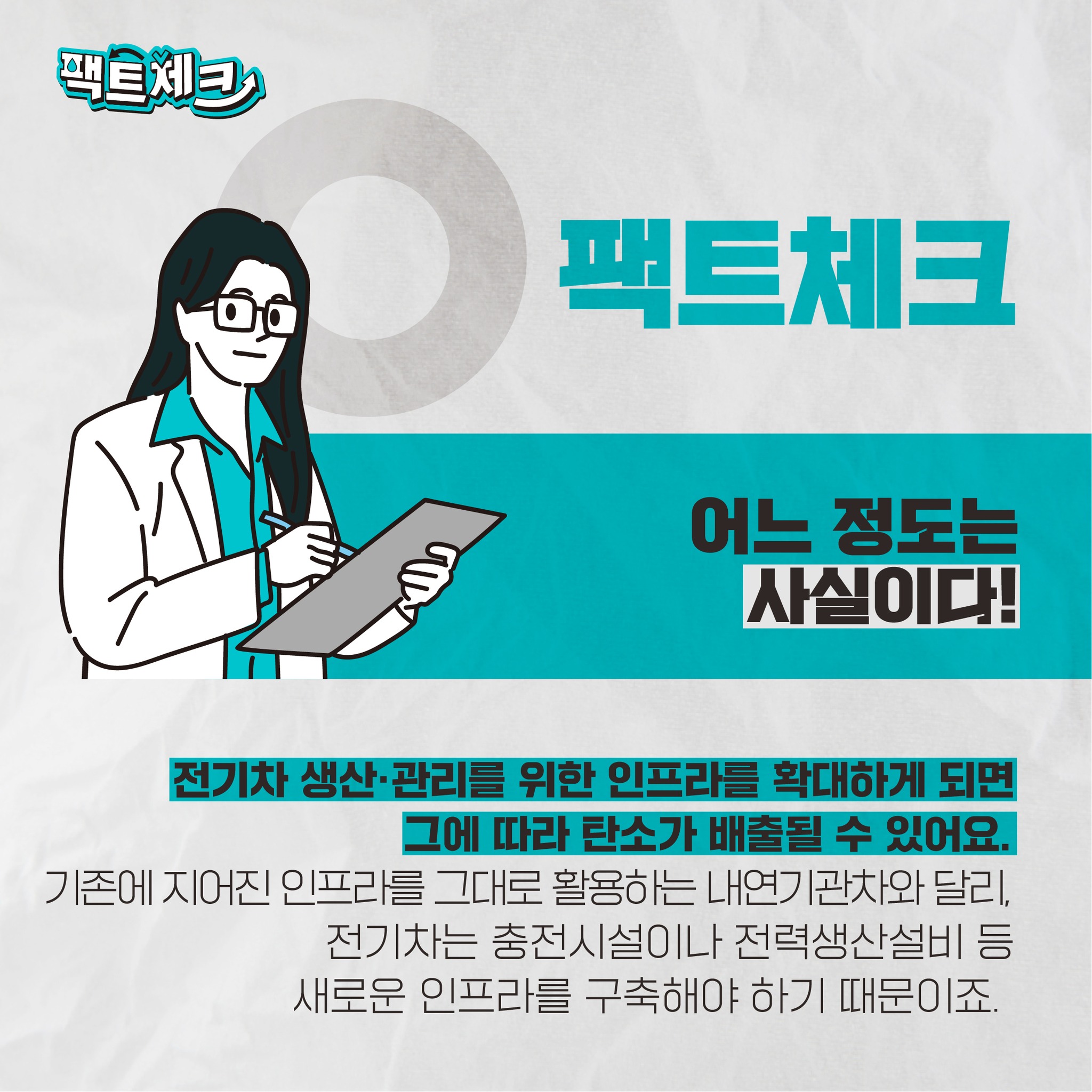 팩트체크 어느 정도는 사실이다! 전기차 생산 관리를 위한 인프라를 확대하게 되면 그에 따라 탄소가 배출될 수 있어요. 기존에 지어진 인프라를 그대로 활용하는 내연기 관차와 달리, 전기차는 충전시설이나 전력생산설비 등 새로운 인프라를 구축해야 하기 때문이죠.