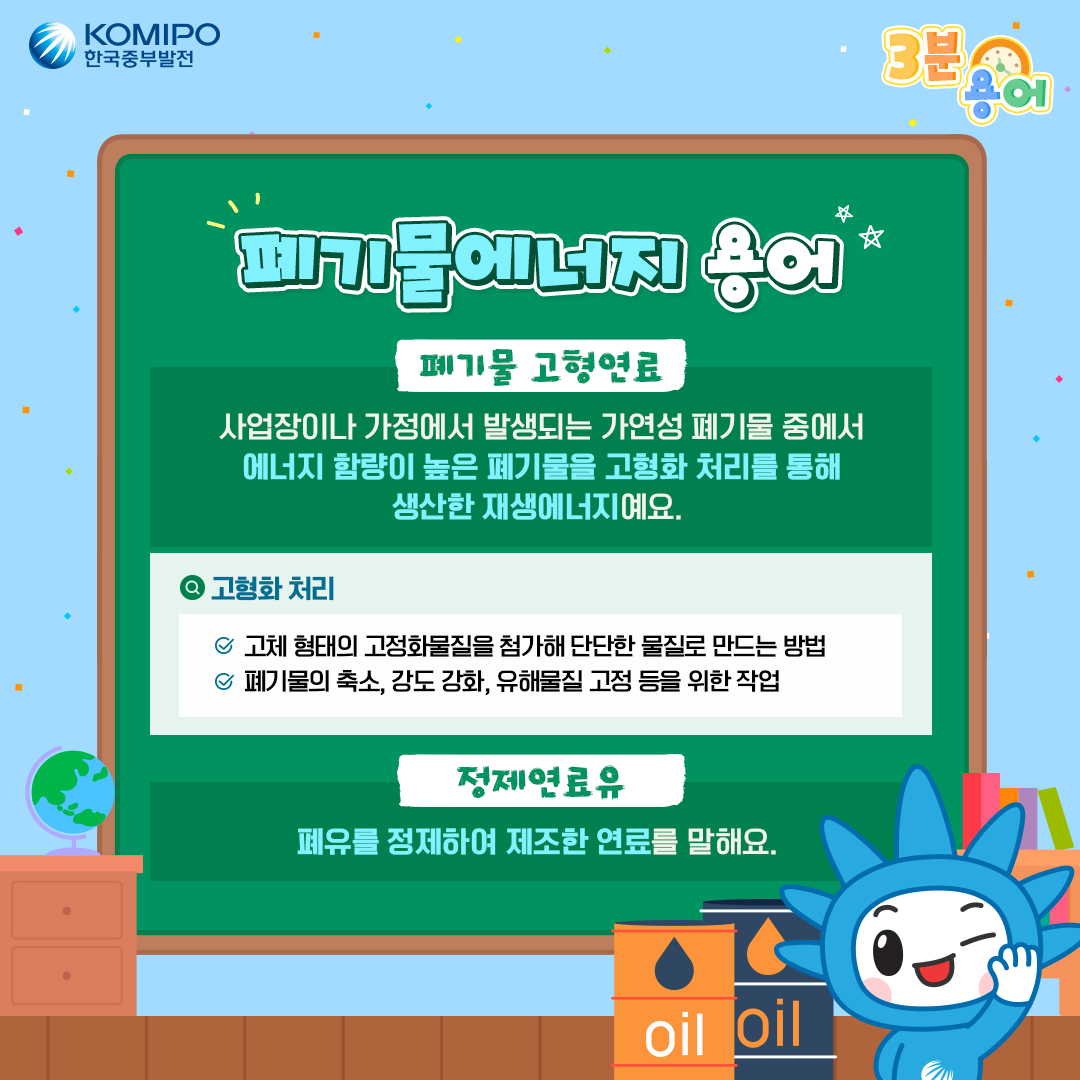 폐기물에너지 용어 *폐기물 고형연료 -사업장이나 가정에서 발생되는 가연성 폐기물 중에서 에너지 함량이 높은 폐기물을 고형화 처리를 통해 생산한 재생에너지예요. -고형화 처리:고체 형태의 고정화물질을 첨가해 단단한 물질로 만드는 방법, 폐기물의 축소, 강도 강화, 유해물질 고정 등을 위한 작업 *정제연료유 -폐유를 정제하여 제조한 연료를 말해요.