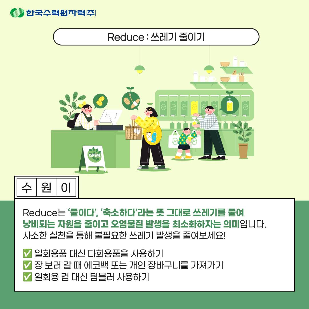 Reduce : 쓰레기 줄이기 Reduce는 줄이다 축소하다 라는 뜻 그대로 쓰레기를 줄여 낭비되는 자원을 줄이고 오염물질 발생을 최소화하자는 의미입니다. 사소한 실천을 통해 불필요한 쓰레기 발생을 줄여보세요! 일회용품 대신 다회용품을 사용하기 장 보러 갈 때 에코백 또는 개인 장바구니를 가져가기 일회용 컵 대신 텀블러 사용하기