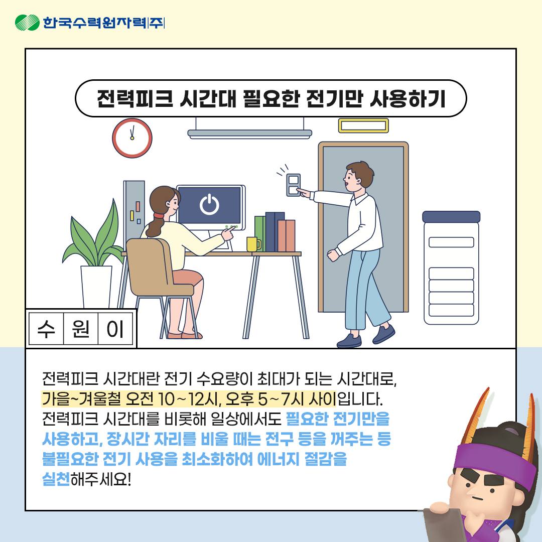 전력피크 시간대 필요한 전기만 사용하기 수원이 전력피크 시간대란 전기 수요량이 최대가 되는 시간대로, 가을~겨울철 오전 10~12시, 오후 5~7시 사이입니다. 전력피크 시간대를 비롯해 일상에서도 필요한 전기만을 사용하고, 장시간 자리를 비울 때는 전구 등을 꺼주는 등 불필요한 전기 사용을 최소화하여 에너지 절감을 실천해주세요!