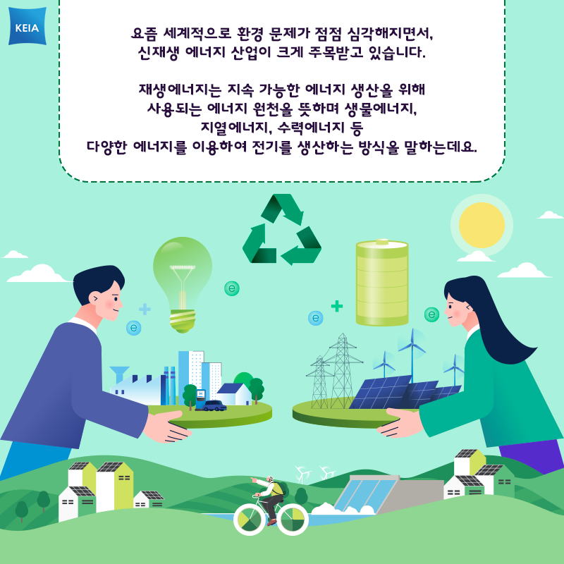 KEIA 요즘 세계적으로 환경 문제가 점점 심각해지면서, 신재생 에너지 산업이 크게 주목받고 있습니다. 재생에너지는 지속 가능한 에너지 생산을 위해 사용되는 에너지 원천을 뜻하며 생물에너지, 지열에너지, 수력에너지 등 다양한 에너지를 이용하여 전기를 생산하는 방식을 말하는데요.