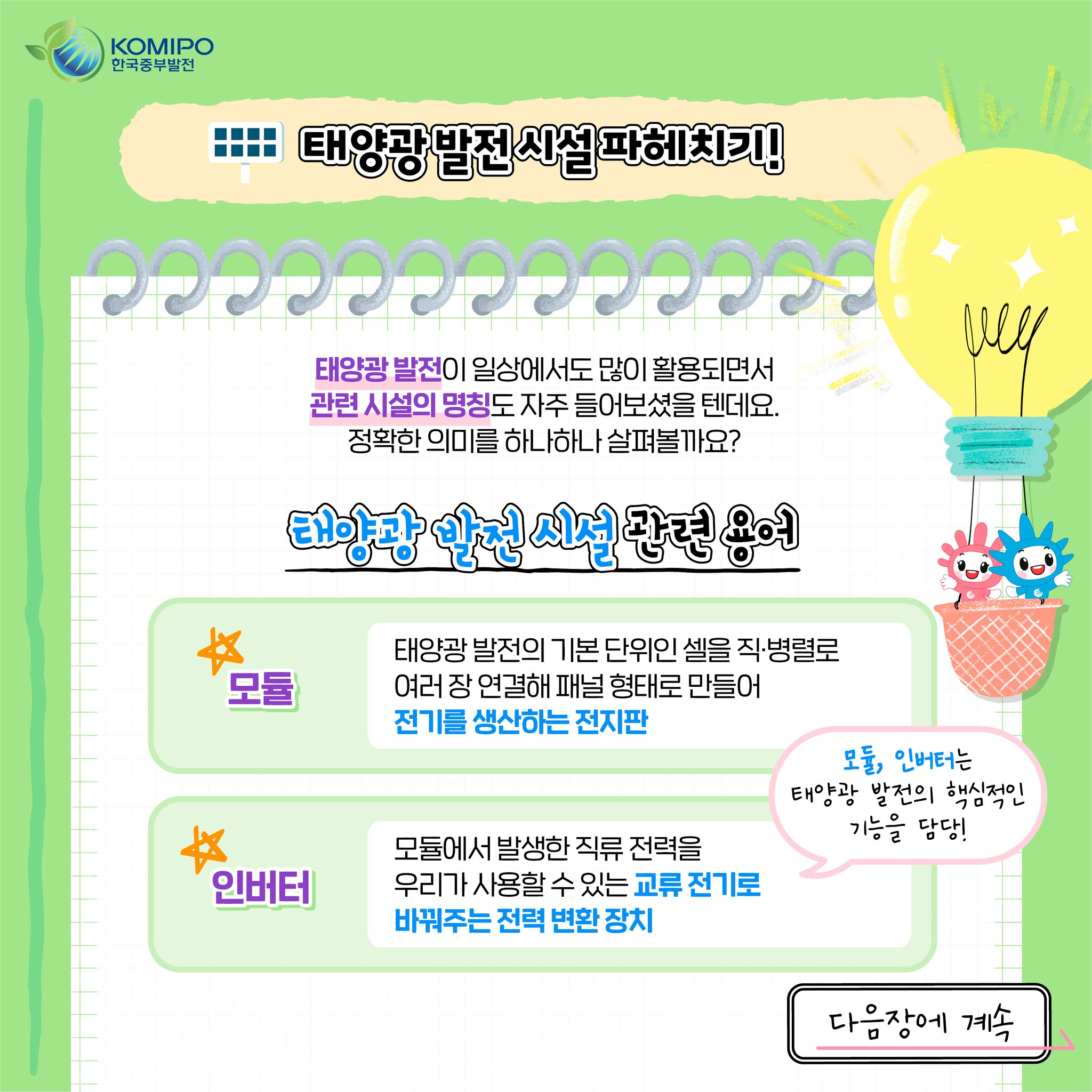 KOMIPO 한국중부발전 태양광 발전 시설 파헤치기! 태양광 발전이 일상에서도 많이 활용되면서 관련 시설의 명칭도 자주 들어보셨을 텐데요. 정확한 의미를 하나하나 살펴볼까요? 태양광 발전 시설 관련 용어 모듈 : 태양광 발전의 기본 단위인 셀을 직·병렬로 여러 장 연결해 패널 형태로 만들어 전기를 생산하는 전지판 인버터: 모듈에서 발생한 직류 전력을 우리가 사용할 수 있는 교류 전기로 바꿔주는 전력 변환 장치 모듈, 인버터는 태양광 발전의 핵심적인 기능을 담당!