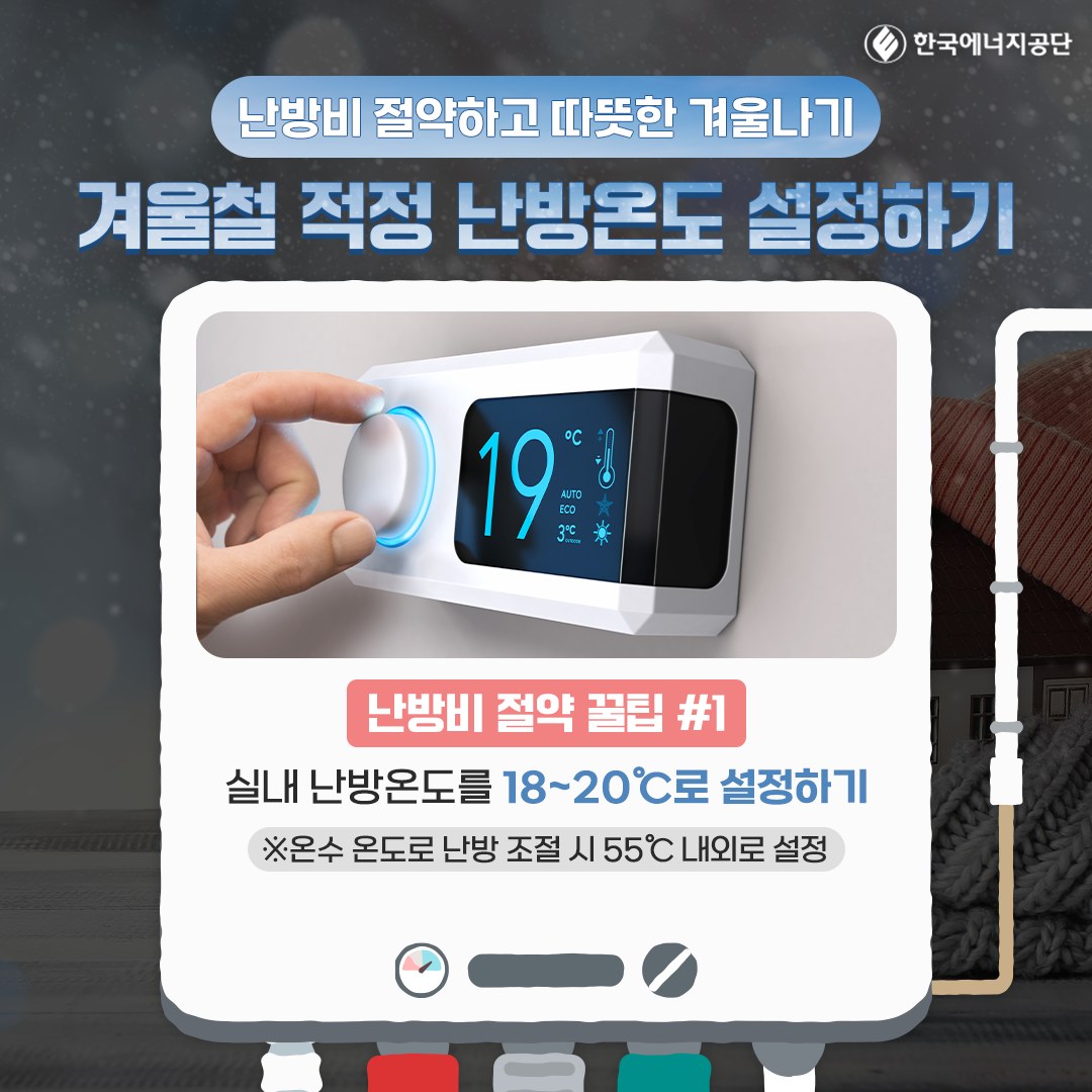 E한국에너지공단 난방비 절약하고 따뜻한 겨울나기 겨울철 적정 난방온도 설정하기 19C 난방비 절약 꿀팁 #1 실내 난방온도를 18~20C로 설정하기 *온수 온도로 난방 조절시 55C 내외로 설정