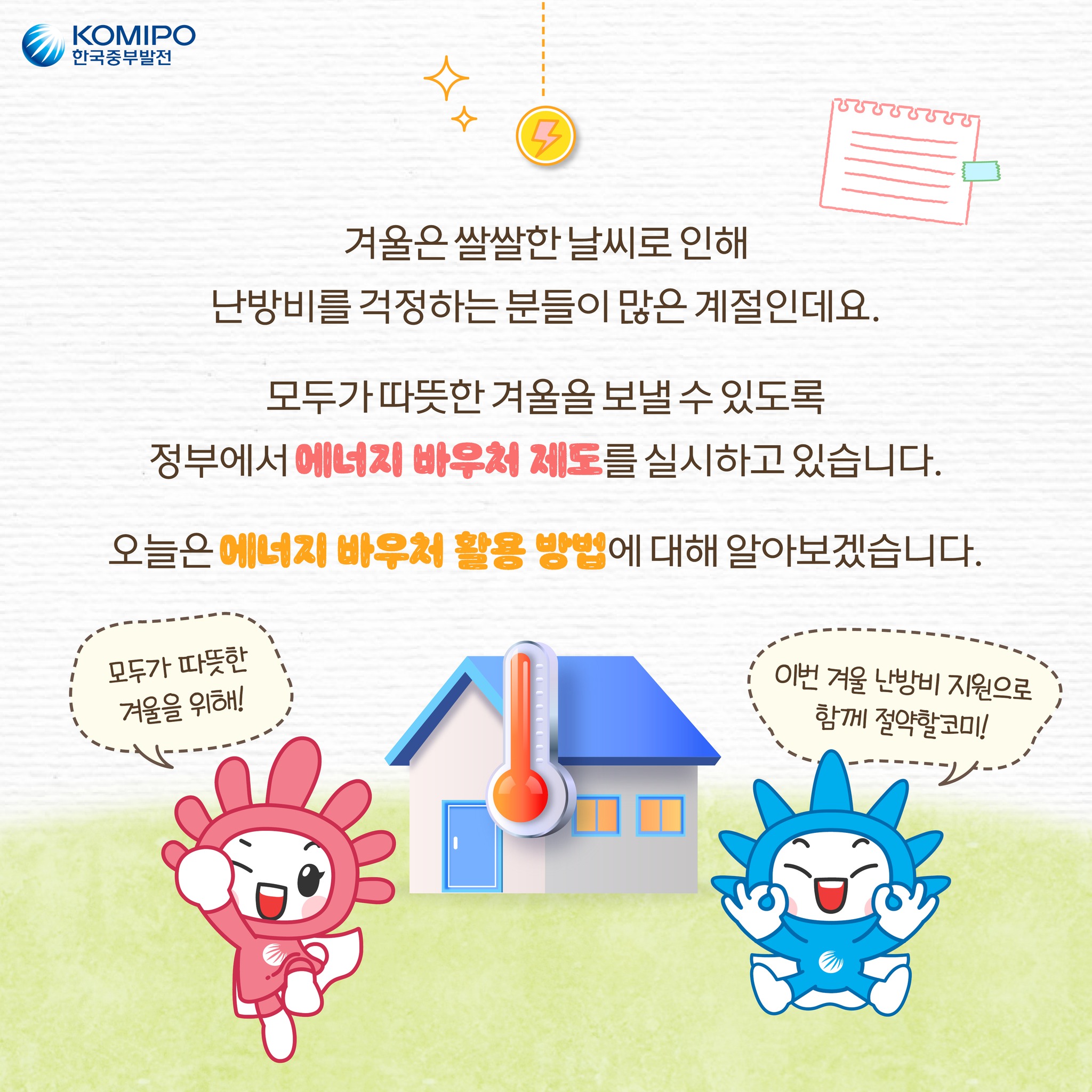 겨울은 쌀쌀한 날씨로 인해 난방비를 걱정하는 분들이 많은 계절인데요. 모두가 따뜻한 겨울을 보낼 수 있도록 정부에서 에너지바우처제도를 실시하고 있습니다. 오늘은 에너지바우처 활용 방법에 대해 알아보겠습니다. 모두가 따뜻한 겨울을 위해! 이번 겨울 난방비 지원으로 함께 절약할코미!