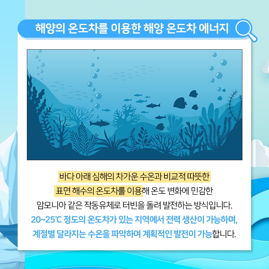바다 아래 심해의 차가운 수온과 비교적 따뜻한 표면 해수의 온도차를 이용해 온도 변화에 민감한 암모니아같은 작동유체로 터빈을 돌려 발전하는 방식입니다. 20~25°C 정도의 온도차가 있는 지역에서 전력 생산이 가능하며 계절별 달라지는 수온을 파악하여 계획적인 발전이 가능합니다.