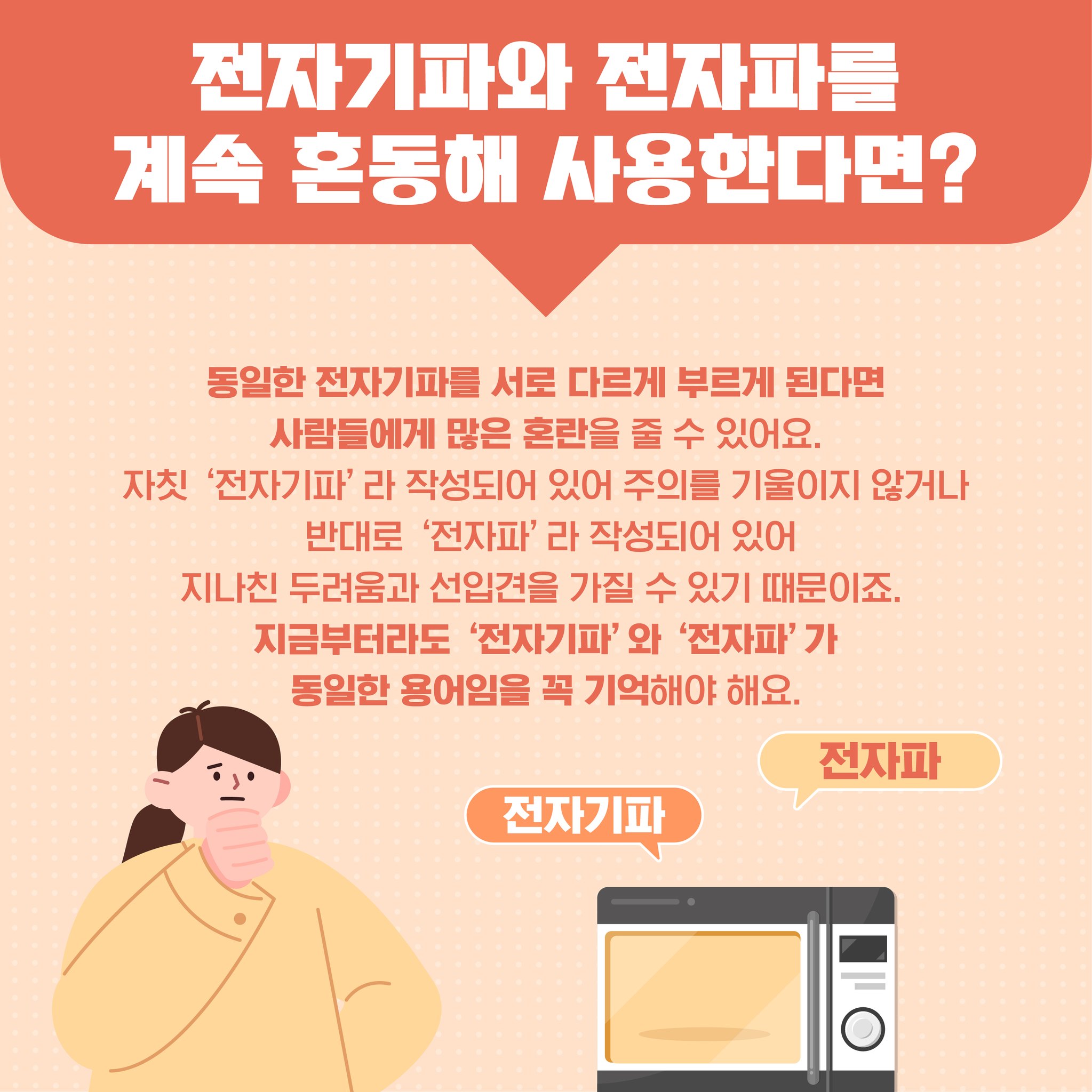 전자기파와 전자파를 계속 혼동해 사용한다면? 동일한 전자기파를 서로 다르게 부르게 된다면 사람들에게 많은 혼란을 줄 수 있어요 자칫 전자기파라 작성되어 있어 주의를 기울이지 않거나 반대로 전자파 라 작성되어 있어 지나친 두려움과 선입견을 가질 수 있기 때문이죠 지금부터라도 전자기파와 전자파가 동일한 용어임을 꼭 기억해야 해요.