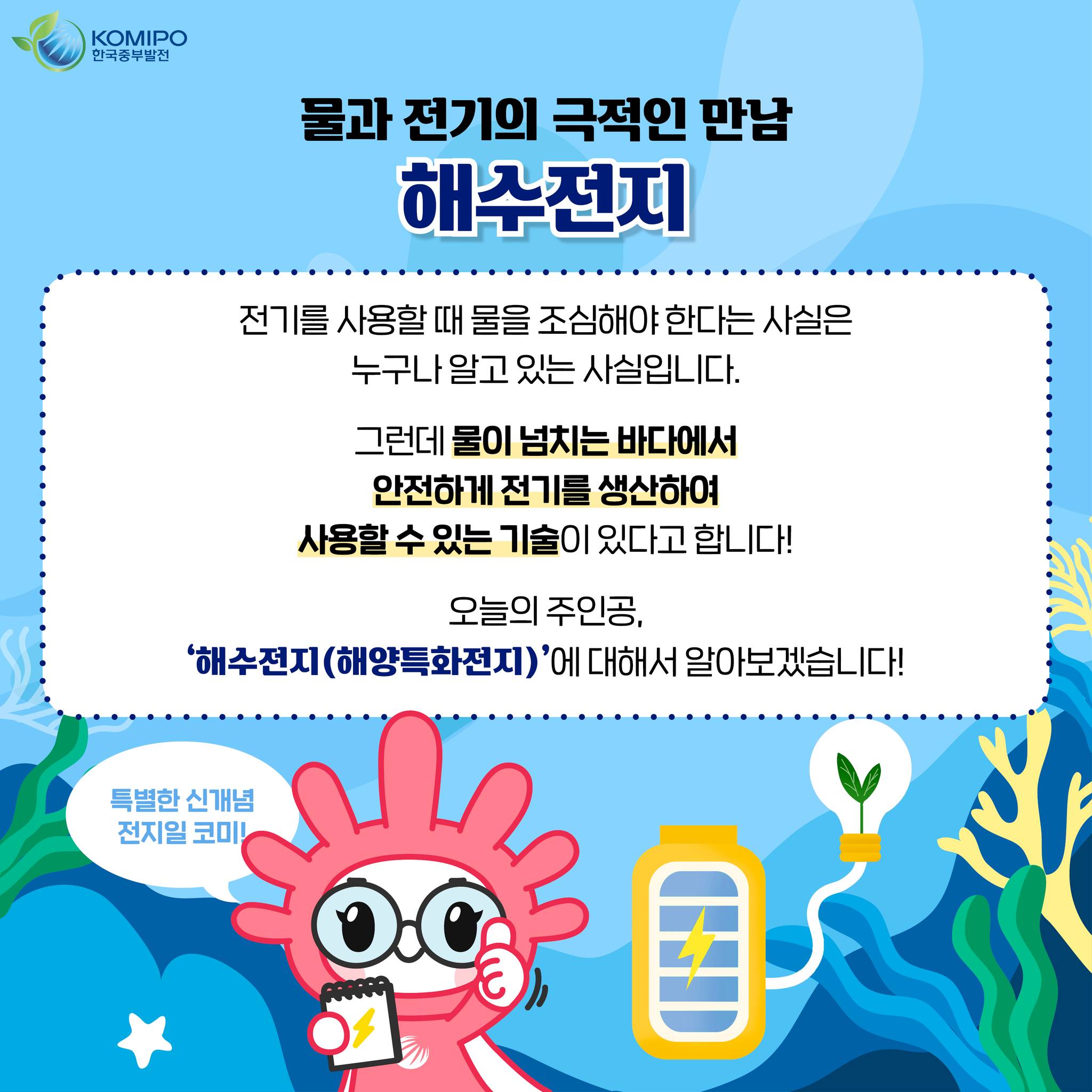 KOMIPO 한국중부발전 물과 전기의 극적인 만남해수전지 전기를 사용할 때 물을 조심해야 한다는 사실은 누구나 알고 있는 사실입니다. 그런데 물이 넘치는 바다에서 안전하게 전기를 생산하여 사용할 수 있는 기술이 있다고 합니다! 오늘의 주인공. 해수전지(해양특화전지)에 대해서 알아보겠습니다! 특별한 신개념 전지일 코미